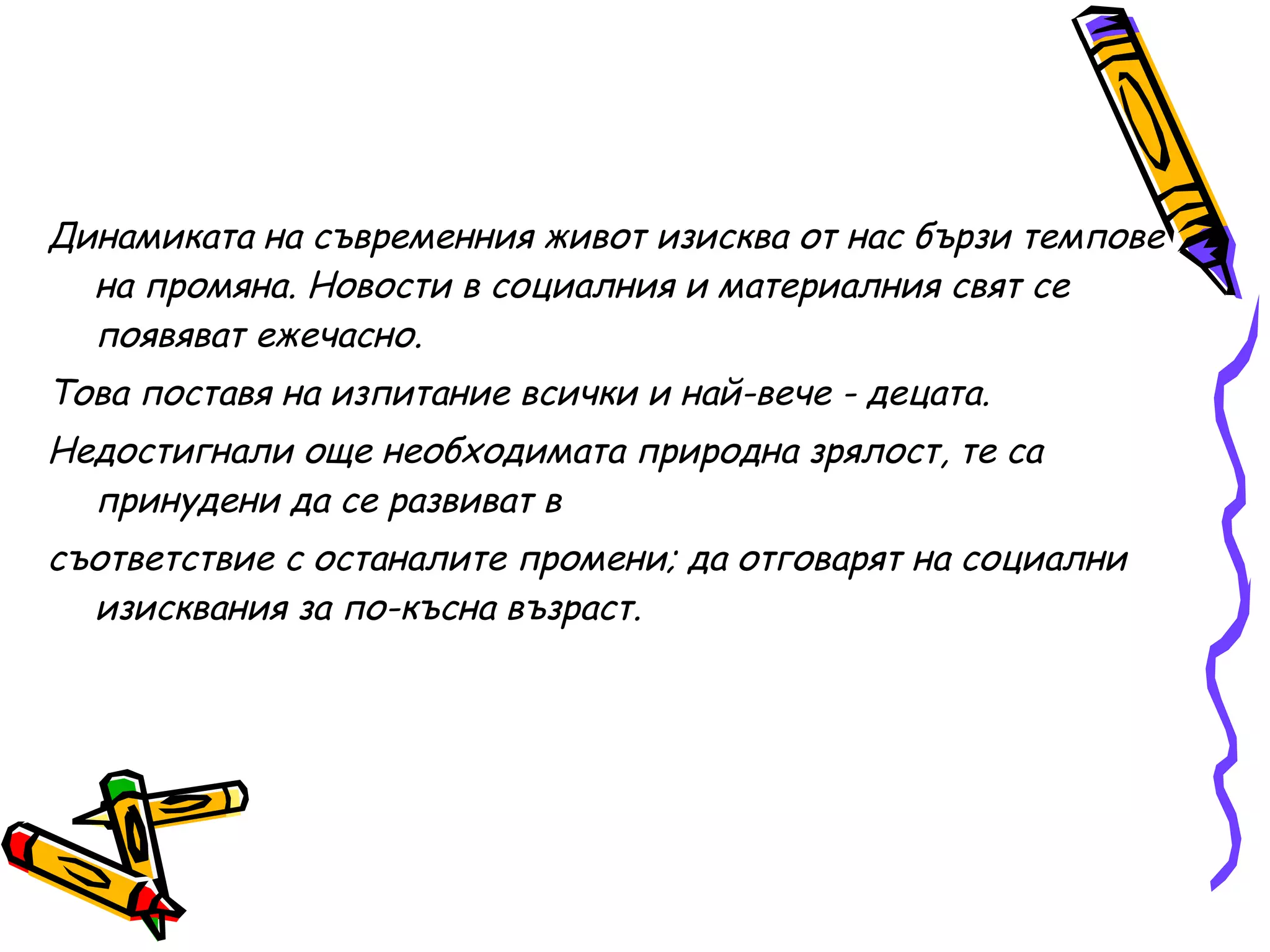 Динамиката на съвременния живот изисква от нас бързи темпове на промяна. Новости в социалния и материалния свят се появяват ежечасно. Това поставя на изпитание всички и най-вече - децата.  Недостигнали още необходимата природна зрялост, те са принудени да се развиват в  съответствие с останалите промени; да отговарят на социални изисквания за по-късна възраст. 