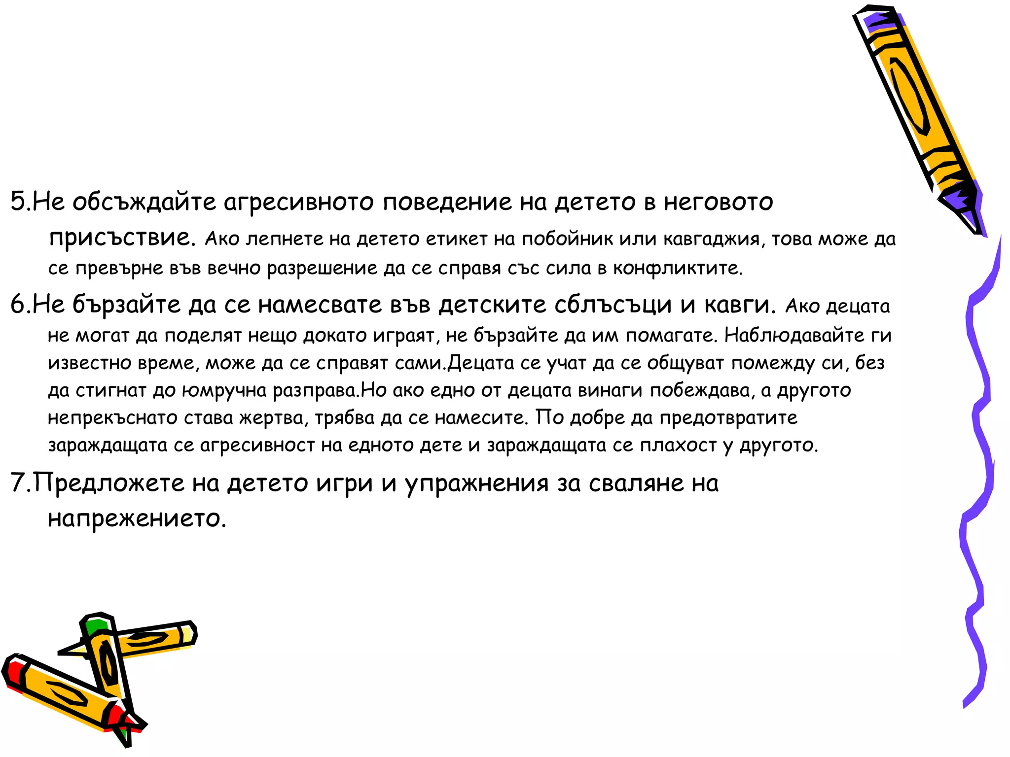5.Не обсъждайте агресивното поведение на детето в неговото присъствие.  Ако лепнете на детето етикет на побойник или кавгаджия, това може да се превърне във вечно разрешение да се справя със сила в конфликтите. 6.Не бързайте да се намесвате във детските сблъсъци и кавги.  Ако децата не могат да поделят нещо докато играят, не бързайте да им помагате. Наблюдавайте ги известно време, може да се справят сами.Децата се учат да се общуват помежду си, без да стигнат до юмручна разправа.Но ако едно от децата винаги побеждава, а другото непрекъснато става жертва, трябва да се намесите. По добре да предотвратите зараждащата се агресивност на едното дете и зараждащата се плахост у другото. 7.Предложете на детето игри и упражнения за сваляне на напрежението. 