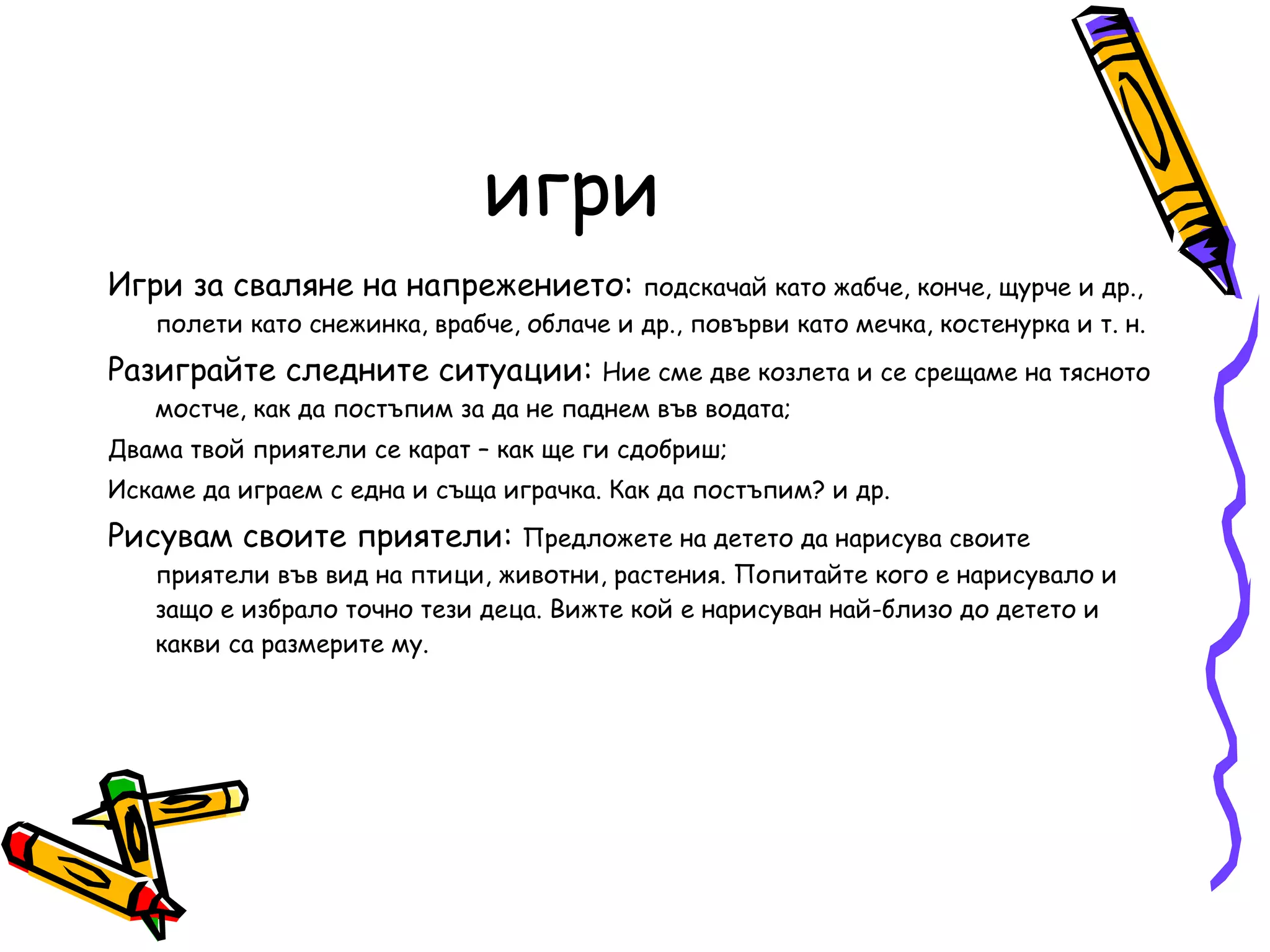 игри Игри за сваляне на напрежението:  подскачай като жабче, конче, щурче и др., полети като снежинка, врабче, облаче и др., повърви като мечка, костенурка и т. н.  Разиграйте следните ситуации:  Ние сме две козлета и се срещаме на тясното мостче, как да постъпим за да не паднем във водата;  Двама твой приятели се карат – как ще ги сдобриш; Искаме да играем с една и съща играчка. Как да постъпим? и др. Рисувам своите приятели:  Предложете на детето да нарисува своите приятели във вид на птици, животни, растения. Попитайте кого е нарисувало и защо е избрало точно тези деца. Вижте кой е нарисуван най-близо до детето и какви са размерите му. 