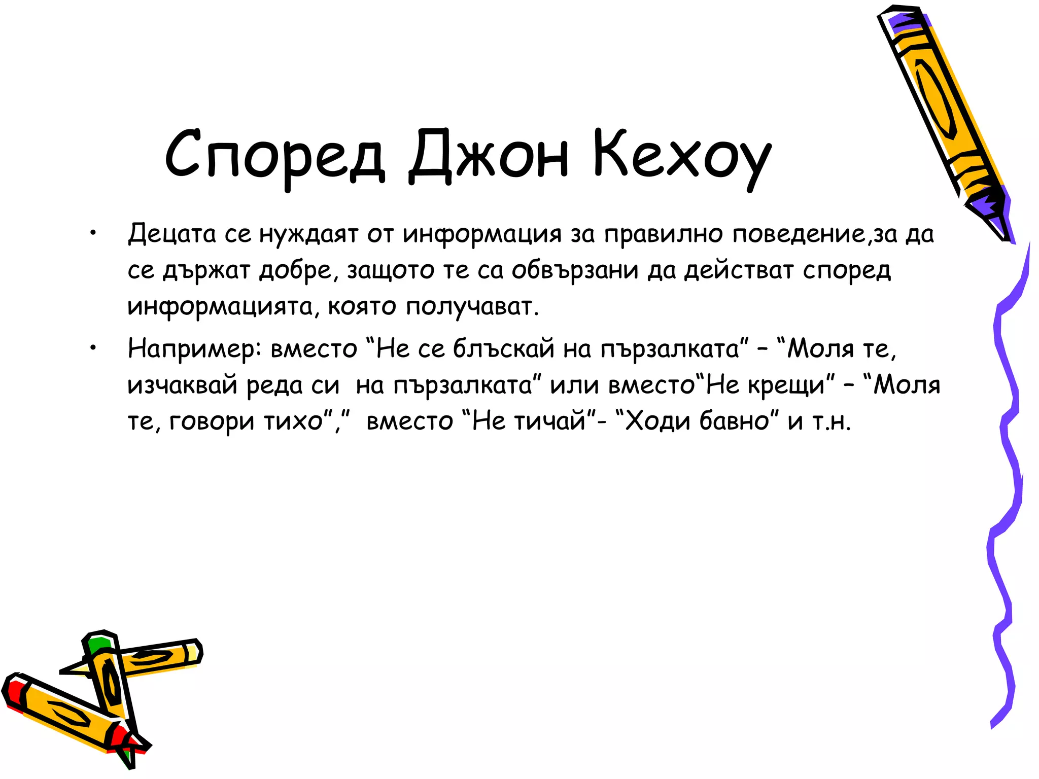 Според Джон Кехоу Децата се нуждаят от информация за правилно поведение,за да се държат добре, защото те са обвързани да действат според информацията, която получават.  Например: вместо “Не се блъскай на пързалката” – “Моля те, изчаквай реда си  на пързалката” или вместо“Не крещи” – “Моля те, говори тихо”,”  вместо “Не тичай”- “Ходи бавно” и т.н. 