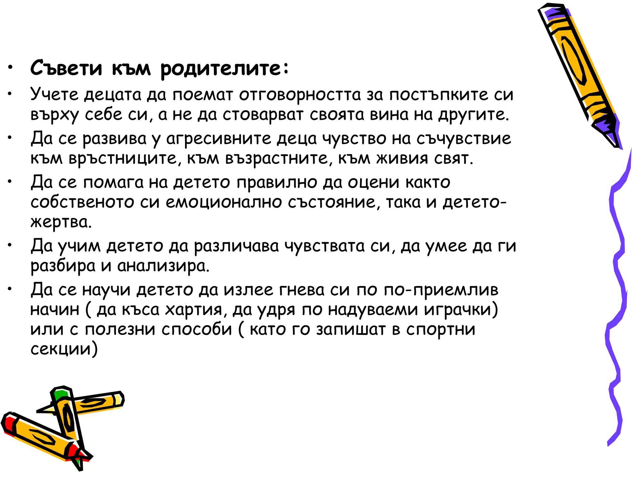 Съвети към родителите: Учете децата да поемат отговорността за постъпките си върху себе си, а не да стоварват своята вина на другите. Да се развива у агресивните деца чувство на съчувствие към връстниците, към възрастните, към живия свят. Да се помага на детето правилно да оцени както собственото си емоционално състояние, така и детето-жертва. Да учим детето да различава чувствата си, да умее да ги разбира и анализира. Да се научи детето да излее гнева си по по-приемлив начин ( да къса хартия, да удря по надуваеми играчки) или с полезни способи ( като го запишат в спортни секции) 