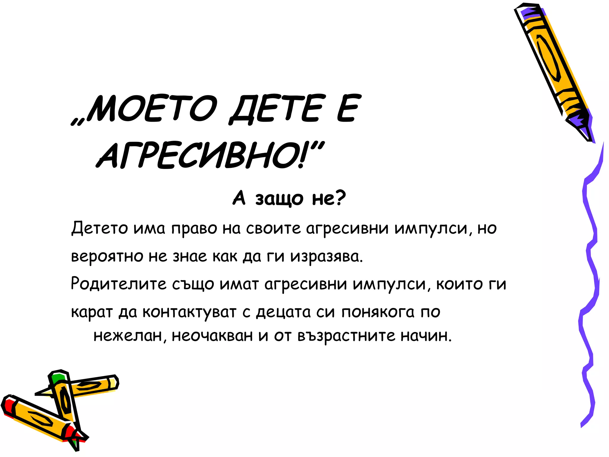 „ МОЕТО ДЕТЕ Е АГРЕСИВНО!” А защо не? Детето има право на своите агресивни импулси, но вероятно не знае как да ги изразява. Родителите също имат агресивни импулси, които ги карат да контактуват с децата си понякога по нежелан, неочакван и от възрастните начин. 