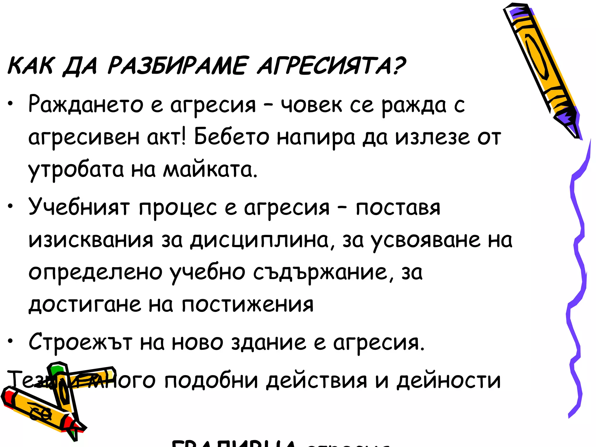 КАК ДА РАЗБИРАМЕ АГРЕСИЯТА? Раждането е агресия – човек се   ражда с агресивен акт! Бебето напира да излезе от утробата на майката. Учебният процес е агресия – поставя изисквания за дисциплина, за усвояване на определено учебно   съдържание, за достигане на постижения Строежът на ново здание е агресия. Тези и много подобни действия и дейности са   .   ГРАДИВНА  агресия 