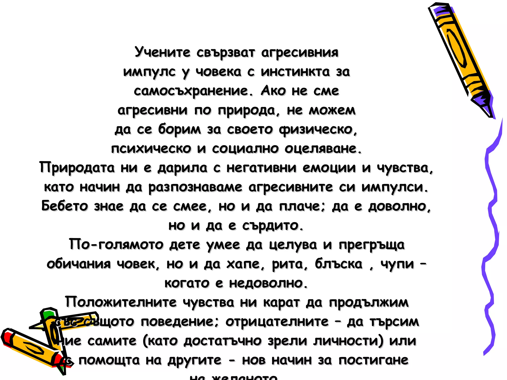 Учените свързват агресивния импулс у човека с инстинкта за самосъхранение. Ако не сме агресивни по природа, не можем да се борим за своето физическо, психическо и социално оцеляване. Природата ни е дарила с негативни емоции и чувства, като начин да разпознаваме агресивните си импулси. Бебето знае да се смее, но и да плаче; да е доволно, но и да е сърдито. По-голямото дете умее да целува и прегръща обичания човек, но и да хапе, рита, блъска , чупи – когато е недоволно. Положителните чувства ни карат да продължим със същото поведение; отрицателните – да търсим ние самите (като достатъчно зрели личности) или с помощта на другите - нов начин за постигане на желаното. 