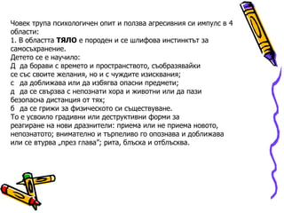 Човек трупа психологичен опит и ползва агресивния си импулс в 4 области: 1. В областта  ТЯЛО  е породен и се шлифова инстинктът за самосъхранение. Детето се е научило:   да борави с времето и пространството, съобразявайки се със своите желания, но и с чуждите изисквания;   да доближава или да избягва опасни предмети;   да се свързва с непознати хора и животни или да пази безопасна дистанция от тях;   да се грижи за физическото си съществуване. То е усвоило градивни или деструктивни форми за реагиране на нови дразнители: приема или не приема новото, непознатото; внимателно и търпеливо го опознава и доближава или се втурва „през глава”; рита, блъска и отблъсква. 