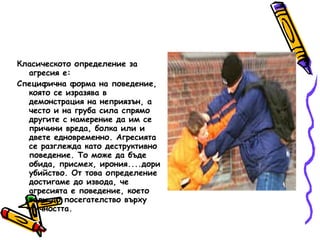 Класическото определение за агресия е: Специфична форма на поведение, която се изразява в демонстрация на неприязън, а често и на груба сила спрямо другите с намерение да им се причини вреда, болка или и двете едновременно. Агресията се разглежда като деструктивно поведение. То може да бъде обида, присмех, ирония....дори убийство. От това определение достигаме до извода, че агресията е поведение, което води до посегателство върху личността.  