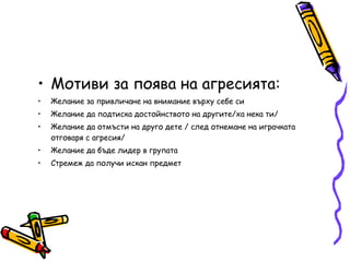 Мотиви за поява на агресията: Желание за привличане на внимание върху себе си Желание да подтиска достойнството на другите/ха нека ти/ Желание да отмъсти на друго дете / след отнемане на играчката отговаря с агресия/ Желание да бъде лидер в групата Стремеж да получи искан предмет 