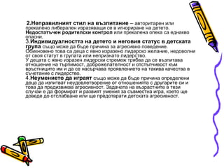 2.Неправилният стил на възпитание  –  авторитарен или прекалено либерален изразяващи се в игнориране на детето.  Недостатъчен родителски контрол  или прекалена опека са еднакво опасни. 3. Индивидуалността на детето и неговия статус в детската група   също може да бъде причина за агресивно поведение. Обикновено това са деца с явно изразено лидерско желание, недоволни от своя статут в групата или непризнато лидерство. У децата с явно изразен лидерски стремеж трябва да се възпитава отношение на търпимост, доброжелателност и отстъпчивост към връстниците им и да се насърчава проявлението на такива качества в съчетание с лидерство. 4. Неумението да играят   също може да бъде причина определени деца да изпитват неудовлетворение от отношенията с другарите си и това да предизвиква агресивност. Задачата на възрастните в тези случаи е да формират и развият умения за съвместна игра, което ще доведе до отслабване или ще предотврати детската агресивност.  