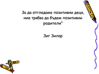 За да отгледаме позитивни деца, ние трябва да бъдем позитивни родители” Зиг Зилар 