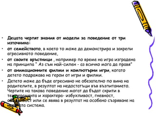 Децата черпят знания от модели за поведение от три източника: от семейството , в което то може да демонстрира и закрепи агресивното поведение,  от своите връстници  , например по време на игра изградена на принципа “ Аз съм най-силен - аз всичко мога да правя”  от анимационните филми и компютърни игри , когато детето подражава на герои от игри и филми.  Детето може да бъде агресивно не обезателно по вина на родителите, в резултат на недостатъци във възпитанието. Чертите на такова поведение могат да бъдат скрити в темперамента и характера- избухливост, гневност, обидчивост или се явява в резултат на особено съзряване на нервната система. 