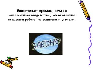 Единственият правилен начин е комплексното въздействие, което включва съвместна работа  на родители и учители. 