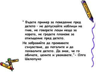 “  Бъдете пример за поведение пред детето – не допускайте изблици на гняв, не говорете лоши неща за хората, не градете планове за отмъщение пред детето. Не забравяйте да проявявате съчувствие, да погалите и да похвалите детето. Да знае, че го обичате, цените и уважавате.”- Олга Шелопухо 