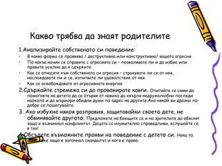 Какво трябва да знаят родителите 1.Анализирайте собственото си поведение: В каква форма се проявява / деструктивна или конструктивна/ вашата агресия По какъв начин се справяте с агресията си – позволявате ли и да избие или правите усилие да я сдържите Как се отнасяте към собствената си агресия – страхувате ли се от нея, наслаждавате ли и се, изпитвате ли удоволствие от нея Как се освобождавате от агресивната енергия 2.Сдържайте стремежа си да провокирате кавги.  Опитайте се сами да помогнете на детето да се отърве от навика да хвърля недружелюбни погледи наоколо и да мърмори обидни думи по адрес на другите.Ако някой ви дразни по-добре се пошегувайте. 3. Ако избухне някоя разправия, защитавайки своето дете, не обвинявайте другото.  Предложете на биещите се и на зрителите да обяснят защо е възникнал конфликтът. Децата са изумително справедливи, вслушайте се в тях! 4.Обсъдете възможните прояви на поведение с детето си.  Нека то само каже защо е започнал скандалът и кога е право. 