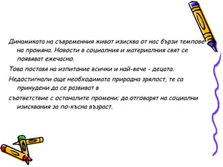 Динамиката на съвременния живот изисква от нас бързи темпове на промяна. Новости в социалния и материалния свят се появяват ежечасно. Това поставя на изпитание всички и най-вече - децата.  Недостигнали още необходимата природна зрялост, те са принудени да се развиват в  съответствие с останалите промени; да отговарят на социални изисквания за по-късна възраст. 