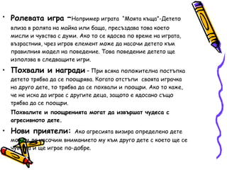 Ролевата игра  – Например играта  “Моята къща”-Детето влиза в ролята на майка или баща, пресъздава това което мисли и чувства с думи. Ако то се ядосва по време на играта, възрастния, чрез игров елемент може да насочи детето към правилния модел на поведение. Това поведение детето ще използва в следващите игри. Похвали и награди  – При всяка положителна постъпка детето трябва да се поощрява. Когато отстъпи  своята играчка на друго дете, то трябва да се похвали и поощри. Ако то каже, че не иска да играе с другите деца, защото е ядосано също трябва да се поощри.  Похвалите и поощренията могат да извършат чудеса с агресивното дете. Нови приятели:  Ако агресията визира определено дете можем да насочим вниманието му към друго дете с което ще се чувства и ще играе по-добре. 