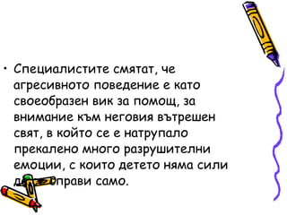 Специалистите смятат, че агресивното поведение е като своеобразен вик за помощ, за внимание към неговия вътрешен свят, в който се е натрупало прекалено много разрушителни емоции, с които детето няма сили да се справи само. 