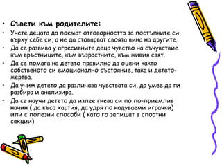 Съвети към родителите: Учете децата да поемат отговорността за постъпките си върху себе си, а не да стоварват своята вина на другите. Да се развива у агресивните деца чувство на съчувствие към връстниците, към възрастните, към живия свят. Да се помага на детето правилно да оцени както собственото си емоционално състояние, така и детето-жертва. Да учим детето да различава чувствата си, да умее да ги разбира и анализира. Да се научи детето да излее гнева си по по-приемлив начин ( да къса хартия, да удря по надуваеми играчки) или с полезни способи ( като го запишат в спортни секции) 