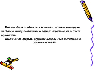 Този неизбежен проблем на ежедневието поражда нови форми на сблъсък между поколенията и води до нарастване на детската агресивност. Дадена ни по природа, агресията може да бъде възпитавана и удачно използвана 