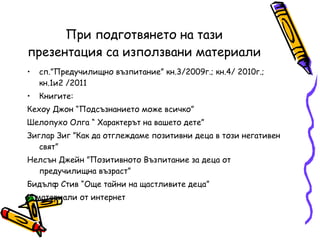 При подготвянето на тази презентация са използвани материали сп.”Предучилищно възпитание” кн.3/2009г.; кн.4/ 2010г.; кн.1и2 /2011 Книгите:  Кехоу Джон “Подсъзнанието може всичко” Шелопухо Олга “ Характерът на вашето дете” Зиглар Зиг ”Как да отглеждаме позитивни деца в този негативен свят” Нелсън Джейн ”Позитивното Възпитание за деца от предучилищна възраст” Бидълф Стив “Още тайни на щастливите деца” И материали от интернет 