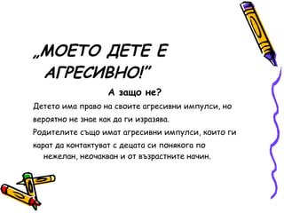 „ МОЕТО ДЕТЕ Е АГРЕСИВНО!” А защо не? Детето има право на своите агресивни импулси, но вероятно не знае как да ги изразява. Родителите също имат агресивни импулси, които ги карат да контактуват с децата си понякога по нежелан, неочакван и от възрастните начин. 