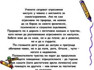 Учените свързват агресивния импулс у човека с инстинкта за самосъхранение. Ако не сме агресивни по природа, не можем да се борим за своето физическо, психическо и социално оцеляване. Природата ни е дарила с негативни емоции и чувства, като начин да разпознаваме агресивните си импулси. Бебето знае да се смее, но и да плаче; да е доволно, но и да е сърдито. По-голямото дете умее да целува и прегръща обичания човек, но и да хапе, рита, блъска , чупи – когато е недоволно. Положителните чувства ни карат да продължим със същото поведение; отрицателните – да търсим ние самите (като достатъчно зрели личности) или с помощта на другите - нов начин за постигане на желаното. 