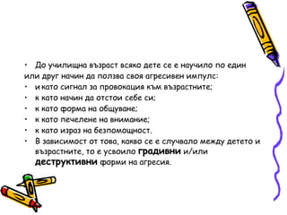 До училищна възраст всяко дете се е научило по един или друг начин да ползва своя агресивен импулс:   като сигнал за провокация към възрастните;   като начин да отстои себе си;   като форма на общуване;   като печелене на внимание;   като израз на безпомощност. В зависимост от това, какво се е случвало между детето и   възрастните, то е усвоило  градивни  и/или  деструктивни  форми   на агресия. 