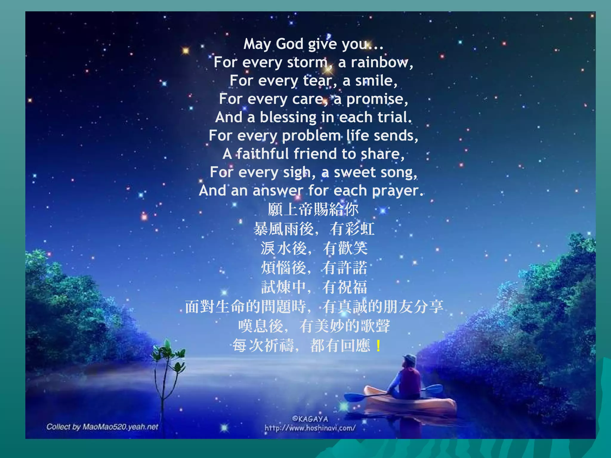 May God give you...
For every storm, a rainbow,
For every tear, a smile,
For every care, a promise,
And a blessing in each trial.
For every problem life sends,
A faithful friend to share,
For every sigh, a sweet song,
And an answer for each prayer.
願上帝賜給你
暴風雨後，有彩虹
水後，有歡笑淚
煩惱後，有許諾
試煉中，有祝福
面對生命的問題時，有真誠的朋友分享
嘆息後，有美妙的歌聲
次祈禱，都有回應每 ！
 
