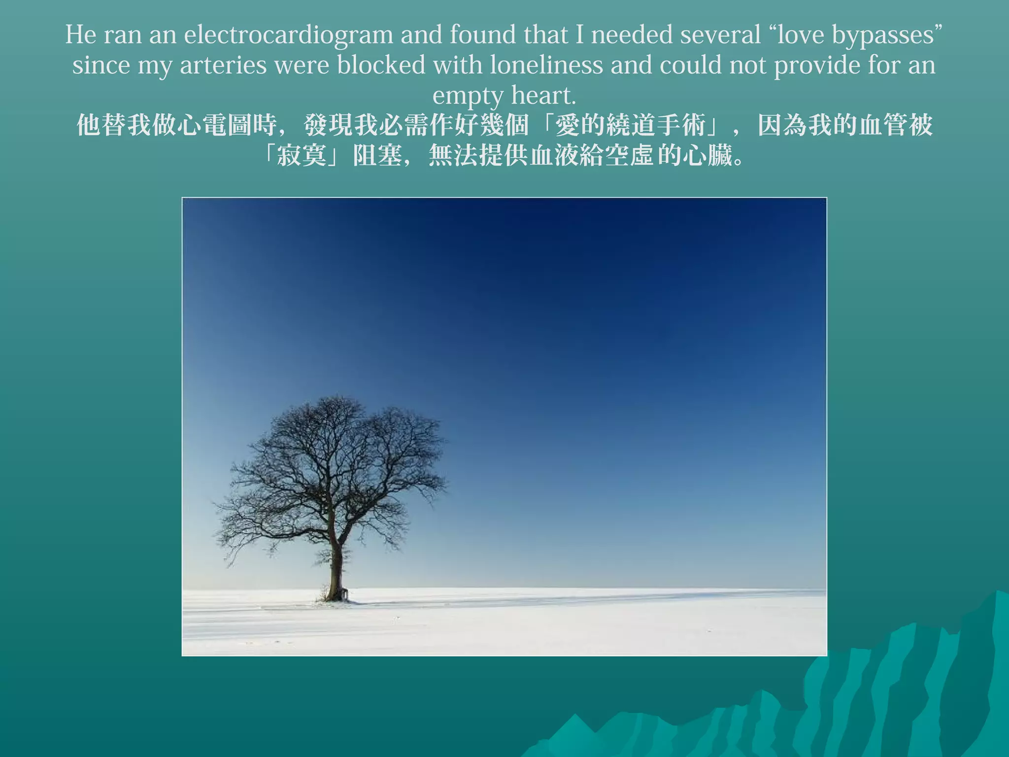 He ran an electrocardiogram and found that I needed several “love bypasses”
since my arteries were blocked with loneliness and could not provide for an
empty heart.
他替我做心電圖時，發現我必需作好幾個「愛的繞道手術」，因為我的血管被
「寂寞」阻塞，無法提供血液給空 的心臟。虛
 
