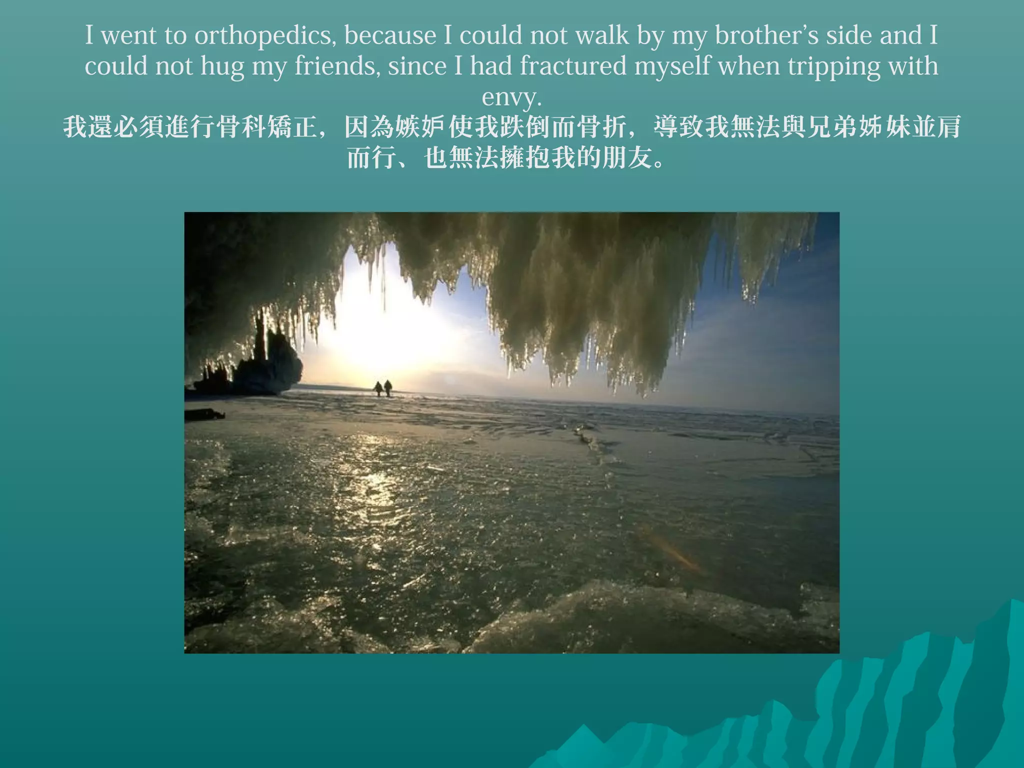 I went to orthopedics, because I could not walk by my brother’s side and I
could not hug my friends, since I had fractured myself when tripping with
envy.
我還必須進行骨科矯正，因為嫉 使我跌倒而骨折，導致我無法與兄弟 妹並肩妒 姊
而行、也無法擁抱我的朋友。
 