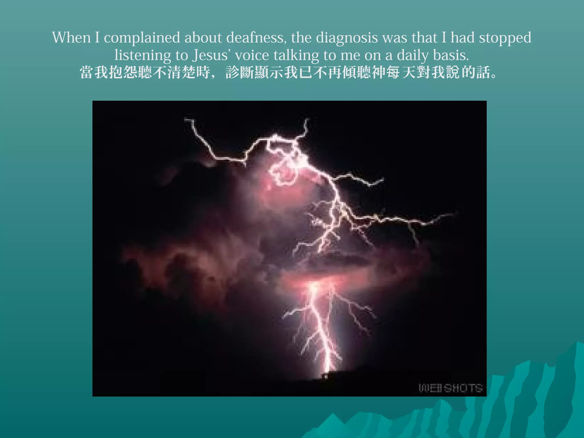 When I complained about deafness, the diagnosis was that I had stopped
listening to Jesus’ voice talking to me on a daily basis.
當我抱怨聽不清楚時，診斷顯示我已不再傾聽神 天對我 的話。每 說
 