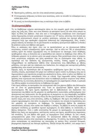 Σχεδιάγραμμα Έκθεσης
Βιβλίο
 Προσεγμένες εκδόσεις, που δεν είναι αποκλειστικά εμπορικές.
 Ο πνευματικός άνθρωπος να δώσει έργο ποιότητας, ώστε να τονωθεί το ενδιαφέρον και η
  αγάπη προς αυτό.
 Οι γονείς να συνειδητοποιήσουν πως το καλύτερο δώρο είναι το βιβλίο.

Τα ηλεκτρονικά βιβλία.
Το να διαβάζουμε κείμενα αποτυπωμένα πάνω σε ένα κομμάτι χαρτί είναι αναπόσπαστο
μέρος της ζωής μας. Τόσο, που είναι δύσκολο να φανταστεί κανείς ότι κάτι άλλο μπορεί να
πάρει τη θέση των βιβλίων. Από τότε που ο Γουτεμβέργιος ανακάλυψε έναν οικονομικό
τρόπο δημιουργίας κινητών μεταλλικών στοιχείων τον 15ο αιώνα, κάνοντας έτσι δυνατή την
παραγωγή αναγνωστικού υλικού σε μεγάλες ποσότητες, γρήγορα και σχετικά φθηνά, η
τυπωμένη λέξη έχει αποδειχθεί εξαιρετικά ανθεκτική και ευπροσάρμοστη. Πώς, λοιπόν,
μπορεί κάποιος να πιστέψει ότι σε μία δεκαετία οι πωλήσεις ηλεκτρονικών βιβλίων (e-books)
θα φτάσουν αυτές των βιβλίων από χαρτί;
Όλες οι απόπειρες που έχουν γίνει για να προσελκύσουν με τα ηλεκτρονικά βιβλία
αναγνώστες γενικού ενδιαφέροντος έχουν αποτύχει. Από τα τέλη του ’80, οι ηλεκτρονικοί
εκδότες έχουν δει πολλά εγχειρήματά τους να καταλήγουν σε αποτυχία, λόγω πληθώρας
προβλημάτων όπως η δυσκολία και η προσπάθεια που απαιτεί το διάβασμα στην οθόνη. Οι
άνθρωποι μπορούν να το κάνουν μόνο για μικρά κείμενα. Όσο μεγαλύτερο είναι το κείμενο,
τόσο μεγαλύτερη ενόχληση και ζάλη προκαλούν όλα τα ελαττώματα στην οθόνη, το
σχεδιασμό και την απόδοση της ηλεκτρονικής σελίδας. Επίσης αρχικά οι χρήστες
υποχρεώθηκαν να αποθηκεύουν βιβλία στην ηλεκτρονική τους βιβλιοθήκη με άβολες
μεθόδους, ενώ πριν από την εξάπλωση του διαδικτύου, δεν υπήρχε μία οικουμενική μέθοδος
αποθήκευσης νέου υλικού για ανάγνωση.
Σήμερα, όμως τα περισσότερα από τα παραπάνω προβλήματα έχουν βρει τη λύση τους.
Δεκάδες εταιρίες, πρωτοπόροι στο χώρο των εκδόσεων έχουν ενώσει τις δυνάμεις τους για να
δημιουργήσουν μια τεχνολογία ανοιχτή και αποδεκτή σε όλους, ώστε οι φίλοι των βιβλίων να
μπορούν να διαβάσουν οποιοδήποτε τίτλο σε e-book. Έχει σημειωθεί επίσης σημαντική
πρόοδος στην τεχνολογία που διευκολύνει πολύ το διάβασμα μεγάλων κειμένων στην οθόνη.
Προσθέτοντας τις τελευταίες βελτιώσεις σε προγράμματα και μηχανήματα e-book, η εμπειρία
της οθόνης αρχίζει να ανταγωνίζεται το διάβασμα στο χαρτί.
Γιατί όμως κάποιος να προτιμήσει ένα ηλεκτρονικό από ένα χάρτινο βιβλίο όσο βελτιωμένα
και αν είναι τα χαρακτηριστικά του; Γιατί τα ηλεκτρονικά βιβλία έχουν πολλά
πλεονεκτήματα. Θα έχετε άμεση παράδοση από το βιβλιοπωλείο του διαδικτύου στο
ηλεκτρονικό σας βιβλίο και θα μπορείτε να αποθηκεύσετε εκατοντάδες μυθιστορήματα στον
ηλεκτρονικό σας υπολογιστή. Δεν θα χρειάζεται να περιμένετε τις νέες παραλαβές για βιβλία
που έχουν ξεπουληθεί, ενώ κανένας τίτλος δεν θα εξαντλείται ποτέ. Τα παιδιά θα μπορούν να
ακούνε λέξεις που τους είναι άγνωστες, καθώς τις διαβάζουν. Θα έχετε στη διάθεσή σας το
κείμενο ηχογραφημένο, έτσι ώστε να μπορείτε να συνεχίσετε την ιστορία σε περιπτώσεις που
δεν μπορείτε να συνεχίσετε το διάβασμα. Τα ηλεκτρονικά βιβλία θα επιφέρουν
επαναστατικές αλλαγές στον τρόπο που διαβάζει ο κόσμος. Τα βιβλία σε αυτή τη μορφή θα
περιέχουν συνδέσεις με πρόσθετο σχετικό περιεχόμενο, σε άλλα βιβλία, σε ιστοσελίδες ή
βάσεις δεδομένων. Έτσι ο κάθε αναγνώστης θα μπορεί να προσαρμόσει τα ηλεκτρονικά
βιβλία στις δικές του προτιμήσεις, επιλέγοντας εικόνες και ήχους, προσθέτοντας σημειώσεις
και συνδέσεις. Σε ένα βιβλίο από χαρτί, το περιεχόμενο είναι σταθερό. Σε ένα e-book,
μεταμορφώνεται χάρη στην τεχνολογία. Το ηλεκτρονικό βιβλίο θα επιφέρει επίσης
επαναστατικές αλλαγές στην οικονομία της βιομηχανίας. Το κόστος της έκδοσης βιβλίων θα
πέσει κατακόρυφα, ως αποτέλεσμα της οικονομίας σε πρώτες ύλες, εργατικό δυναμικό,
βιομηχανική παραγωγή και διανομή προϊόντος. Πολλά δέντρα θα σωθούν, ενώ ακόμα και ο

Εκπαιδευτήρια Καίσαρη                     150
Επιμέλεια: Γιωτάκου Κωνσταντίνα
 