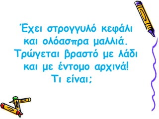 Έχει στρογγυλό κεφάλι και ολόασπρα μαλλιά. Τρώγεται βραστό με λάδι και με έντομο αρχινά!Τι είναι;