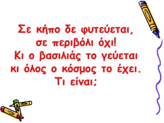 Σε κήπο δε φυτεύεται, σε περιβόλι όχι! Κι ο βασιλιάς το γεύεται κι όλος ο κόσμος το έχει. Τι είναι;