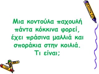 Μια κοντούλα παχουλή πάντα κόκκινα φορεί, έχει πράσινα μαλλιά και σποράκια στην κοιλιά.Τι είναι;