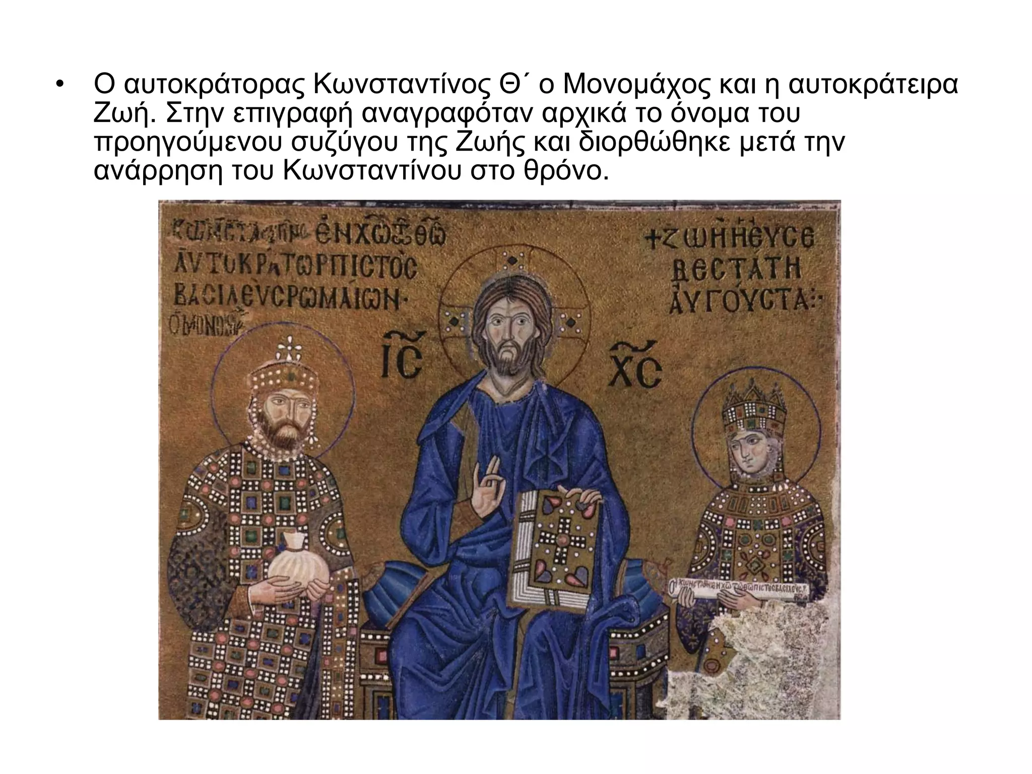 Ο αυτοκράτορας Κωνσταντίνος Θ΄ ο Μονομάχος και η αυτοκράτειρα Ζωή. Στην επιγραφή αναγραφόταν αρχικά το όνομα του προηγούμενου συζύγου της Ζωής και διορθώθηκε μετά την ανάρρηση του Κωνσταντίνου στο θρόνο.  