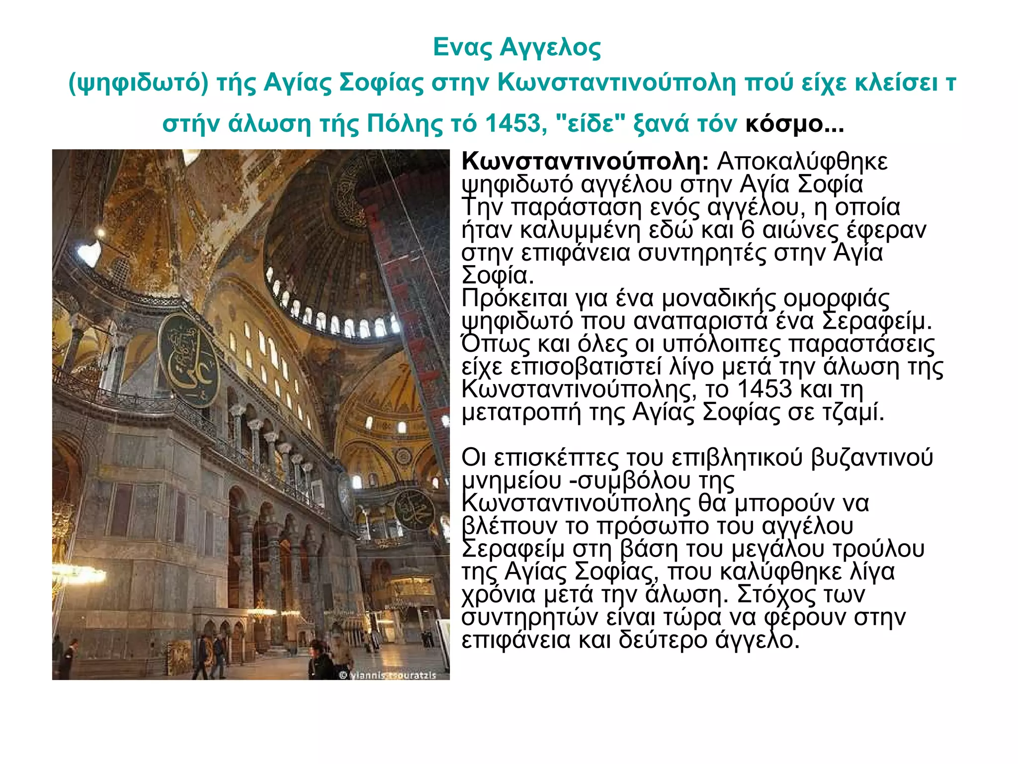 Ενας   Αγγελος  (ψηφιδωτό) τής Αγίας Σοφίας στην Κωνσταντινούπολη πού είχε κλείσει τα μάτια του  στήν  άλωση τής Πόλης  τό  1453, "είδε" ξανά  τόν  κόσμο...   Κωνσταντινούπολη:  Αποκαλύφθηκε ψηφιδωτό αγγέλου στην Αγία Σοφία Την παράσταση ενός αγγέλου, η οποία ήταν καλυμμένη εδώ και 6 αιώνες έφεραν στην επιφάνεια συντηρητές στην Αγία Σοφία. Πρόκειται για ένα μοναδικής ομορφιάς ψηφιδωτό που αναπαριστά ένα Σεραφείμ. Όπως και όλες οι υπόλοιπες παραστάσεις είχε επισοβατιστεί λίγο μετά την άλωση της Κωνσταντινούπολης, το 1453 και τη μετατροπή της Αγίας Σοφίας σε τζαμί. Οι επισκέπτες του επιβλητικού βυζαντινού μνημείου -συμβόλου της Κωνσταντινούπολης θα μπορούν να βλέπουν το πρόσωπο του αγγέλου Σεραφείμ στη βάση του μεγάλου τρούλου της Αγίας Σοφίας, που καλύφθηκε λίγα χρόνια μετά την άλωση. Στόχος των συντηρητών είναι τώρα να φέρουν στην επιφάνεια και δεύτερο άγγελο. 