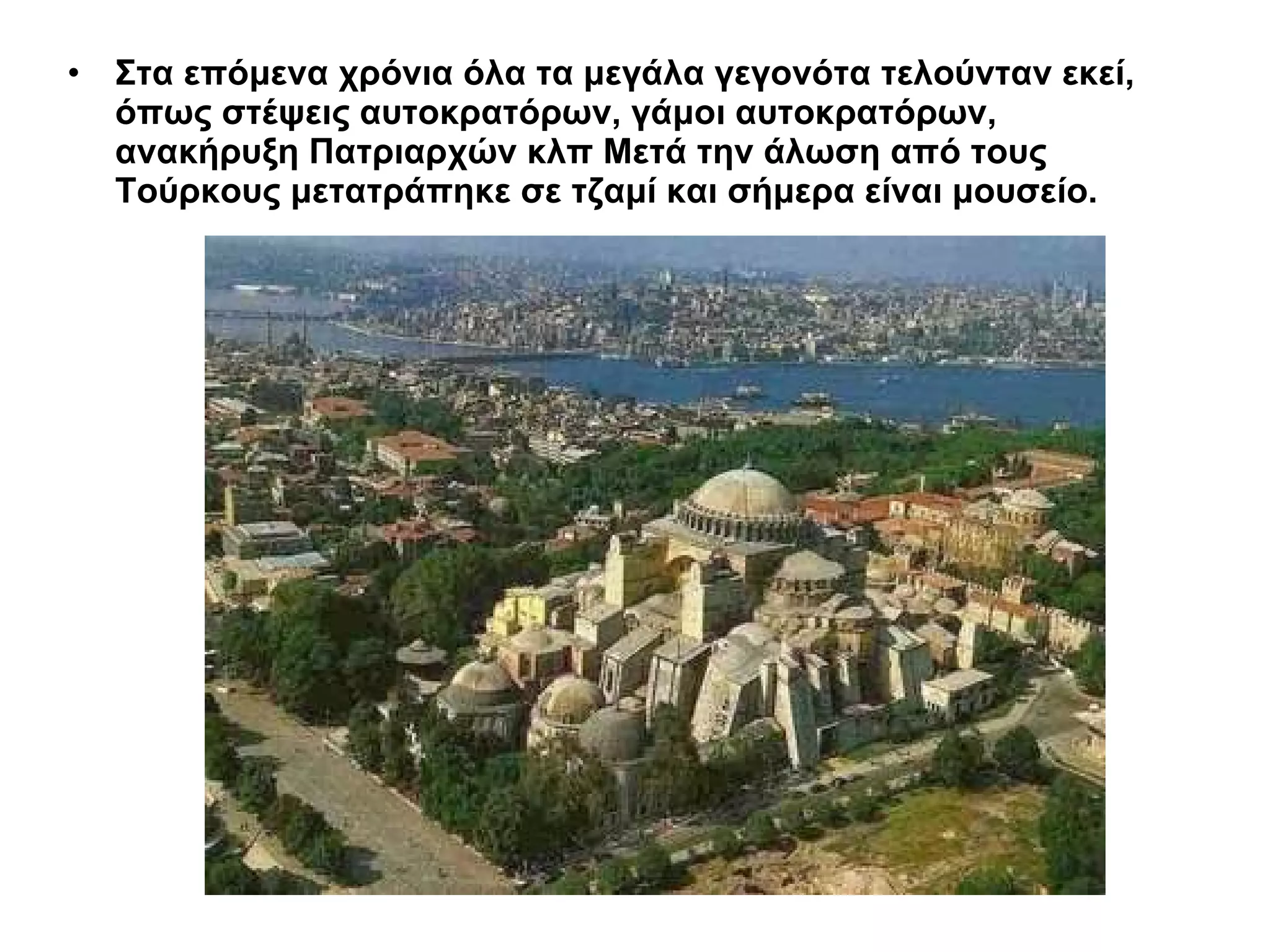 Στα επόμενα χρόνια όλα τα μεγάλα γεγονότα τελούνταν εκεί, όπως στέψεις αυτοκρατόρων, γάμοι αυτοκρατόρων, ανακήρυξη Πατριαρχών κλπ Μετά την άλωση από τους Τούρκους μετατράπηκε σε τζαμί και σήμερα είναι μουσείο.   