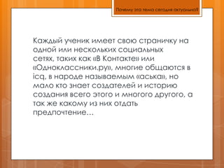 Почему эта тема сегодня актуальна?Каждый ученик имеет свою страничку на одной или нескольких социальных сетях, таких как «В Контакте» или «Одноклассники.ру», многие общаются в icq, в народе называемым «аська», но мало кто знает создателей и историю создания всего этого и многого другого, а так же какому из них отдать предпочтение…