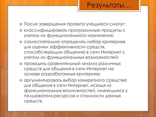 Результаты…После завершения проекта учащиеся смогут: классифицировать программные продукты с учетом их функционального назначения; самостоятельно определять набор критериев для оценки эффективности средств, способствующих общению в сети Интернет с учетом их функциональных возможностей; проводить сравнительный анализ различных средств для общения в сети Интернет на основе разработанных критериев; аргументировать выбор конкретного средства для общения в сети Интернет, исходя из функциональных возможностей, имеющихся у пользователя ресурсов и стоимости данных средств.