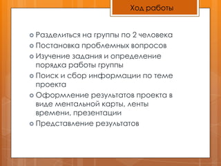 Ход работыРазделиться на группы по 2 человекаПостановка проблемных вопросовИзучение задания и определение порядка работы группыПоиск и сбор информации по теме проектаОформление результатов проекта в виде ментальной карты, ленты времени, презентацииПредставление результатов