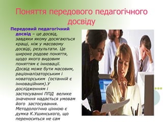 
      
       Поняття передового педагогічного досвіду 
      
     
      
       Передовий педагогічний досвід  –  це досвід, завдяки якому досягаються кращі, ніж у масовому досвіді, результати. Це широке родове поняття, щодо якого видовим поняттям є інновації. Досвід може бути масовим, раціоналізаторським і новаторським  (останній є інноваційним).У дослідженням і застосуванні ППД  велике значення надається умовам його  застосування. Методологічно цінною є думка К.Ушинського, що переноситься не сам досвід, а його ідея. 
      
     
      
     
      
       
      
     