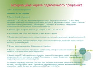 
      
       Інформаційна картка педагогічного працівника 
      
     
      
       1 . П.І.П. педагогічного працівника Немчинова Тетяна Андріївна 2. Короткі біографічні відомості  Народилася 13.04.1958 р. в с. Ярошівка Катеринопільського р-ну Черкаської області. З 1975 по 1980 р. навчалася в Черкаському державному педагогічному інституті ім. 300-річчя возз’єднання України з Росією за спеціальністю «вчитель математики і інформатики». З 1980 працює в Черкаському професійному автодорожньому ліцеї викладачем математики і інформатики. 3. Домашня адреса, телефон м. Черкаси, вул. Гагаріна, 45, кв. 53, тел. 76-23-874.  4. Педагогічний стаж, в тому числі в закладі 28 років, в ліцеї – 24 роки. 5. Посада, перелік всіх предметів, які викладає викладач математики, інформатики, інформаційних технологій. 6. Педагогічне звання, категорія, тарифний розряд спеціаліст вищої категорії, педагогічне звання «викладач-методист», 12 тарифний розряд. 7. Почесні звання, нагороди знак «Відмінник освіти України».  8. Підсумки останньої атестації підтверджено кваліфікаційну категорію «спеціаліст вищої категорії» , присвоєно педагогічне звання «викладач-методист». 9. Використання ІКТ (інформаційно-комунікаційних технологій) у навчальному процесі (яким чином використовується при підготовці до уроку або безпосередньо на уроках) Використовує матеріали Internet-ресурсів при підготовці та проведенні уроків. 10. Рівень (підтвердження) володіння сучасними комп’ютерними технологіями: (вказати № відповідного документу (сертифікату Intel) та дату проходження навчання) пройшла навчання за сучасними комп’ютерними технологіями «Intel@ Навчання для майбутнього», № 071 від 05.04.2007 р. 
      
     