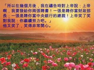 「所以在幾個月後，我在禱告時對上帝說：上帝啊，我要發給你兩張聘書！一張是聘你當財政部長；一張是聘你當中央銀行的總裁！上帝笑了笑對我說：你繼續努力吧。」 他又笑了，笑得非常開心。 