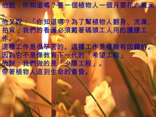 他說：你知道嗎？養一個植物人一個月要花六萬元。 他又說：「你知道嗎？為了幫植物人翻身、洗澡、拍背，我們的看護必須戴著碼頭工人用的護腰工作。」 這種工作是很辛苦的。這種工作是很難有回饋的。因為它不是像教育下一代的「希望工程」 他說：我們做的是「夕陽工程」。 帶著植物人直到生命的黃昏。 