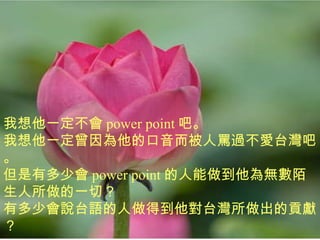 我想他一定不會 power point 吧。 我想他一定曾因為他的口音而被人罵過不愛台灣吧。 但是有多少會 power point 的人能做到他為無數陌生人所做的一切？ 有多少會說台語的人做得到他對台灣所做出的貢獻？ 