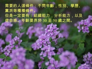 需要的人選條件：不問年齡，性別、學歷、黨派等種種條件。 但是一定要有：組織能力，分析能力，以及使命感。年齡要界於 30 至 50 歲之間。 