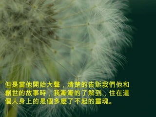 但是當他開始大聲，清楚的告訴我們他和創世的故事時，我漸漸的了解到，住在這個人身上的是個多麼了不起的靈魂。 