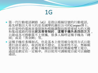 1G第一代行動電話網路（1G）是指以模擬信號的行動電話。最先研製出大哥大的是美國摩托羅拉公司的Cooper博士。由於當時的電池容量限制和模擬調製技術需要碩大的天線和集成電路的發展狀況等等制約，這種手機外表四四方方，只能成為可移動算不上便攜。很多人稱呼這種手機為「磚頭」或是「黑金剛」等。這種手機有多種制式。但是基本上使用頻分復用方式只能進行語音通信，收訊效果不穩定，且保密性不足，無線頻寬利用不充分。此種手機類似於簡單的無線電雙工電台，通話是鎖定在一定頻率，所以使用可調頻電台就可以竊聽通話。