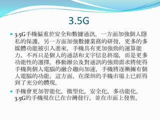 3.5G3.5G手機偏重於安全和數據通訊。一方面加強個人隱私的保護，另一方面加強數據業務的研發，更多的多媒體功能被引入進來，手機具有更加強勁的運算能力，不再只是個人的通話和文字信息終端，而是更多功能性的選擇。移動辦公及對通訊的強勁需求將使得手機與個人電腦的融合趨向加速，手機將逐漸擁有個人電腦的功能，這方面，在深圳的手機市場上已經得到了充分的體現。手機會更加智能化，微型化，安全化，多功能化。3.5G的手機現在已在台灣發行，並在市面上發售。