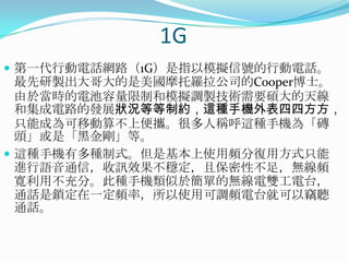 1G第一代行動電話網路（1G）是指以模擬信號的行動電話。最先研製出大哥大的是美國摩托羅拉公司的Cooper博士。由於當時的電池容量限制和模擬調製技術需要碩大的天線和集成電路的發展狀況等等制約，這種手機外表四四方方，只能成為可移動算不上便攜。很多人稱呼這種手機為「磚頭」或是「黑金剛」等。這種手機有多種制式。但是基本上使用頻分復用方式只能進行語音通信，收訊效果不穩定，且保密性不足，無線頻寬利用不充分。此種手機類似於簡單的無線電雙工電台，通話是鎖定在一定頻率，所以使用可調頻電台就可以竊聽通話。